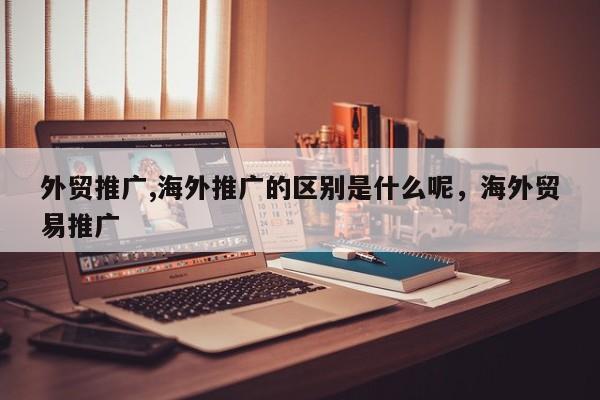 外贸推广,海外推广的区别是什么呢	，海外贸易推广