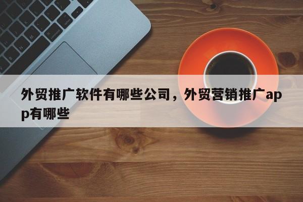 外贸推广软件有哪些公司，外贸营销推广app有哪些