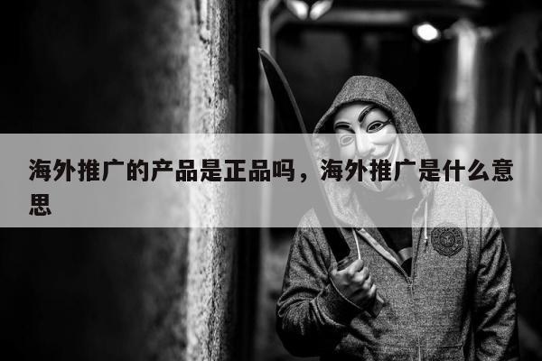 海外推广的产品是正品吗，海外推广是什么意思