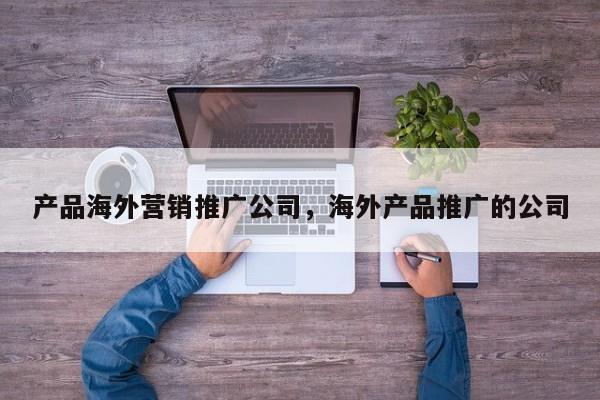 产品海外营销推广公司	，海外产品推广的公司