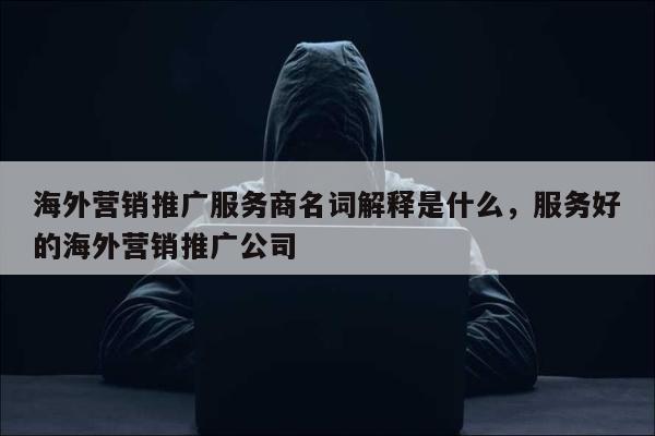 海外营销推广服务商名词解释是什么	，服务好的海外营销推广公司