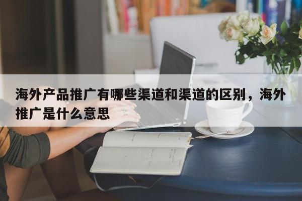 海外产品推广有哪些渠道和渠道的区别，海外推广是什么意思