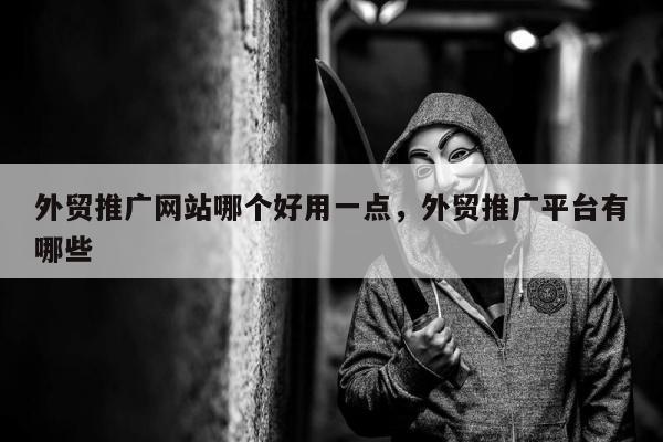 外贸推广网站哪个好用一点，外贸推广平台有哪些