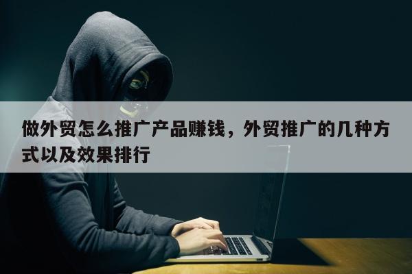 做外贸怎么推广产品赚钱，外贸推广的几种方式以及效果排行