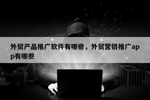 外贸产品推广软件有哪些，外贸营销推广app有哪些