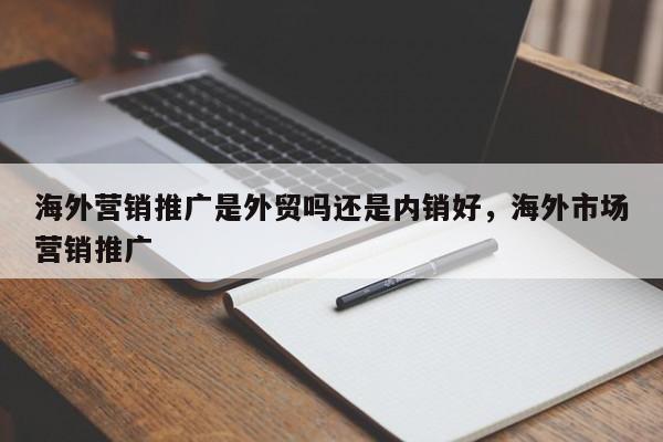 海外营销推广是外贸吗还是内销好，海外市场营销推广
