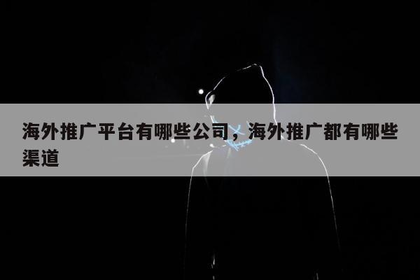 海外推广平台有哪些公司，海外推广都有哪些渠道