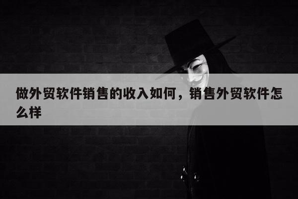 做外贸软件销售的收入如何，销售外贸软件怎么样