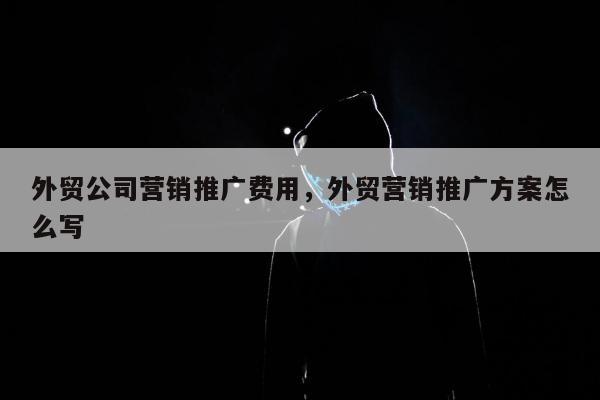 外贸公司营销推广费用	，外贸营销推广方案怎么写