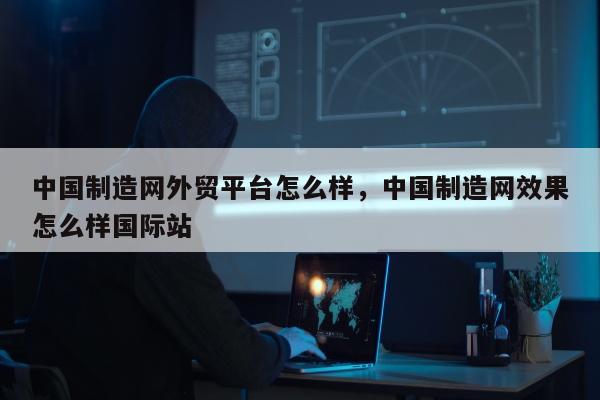 中国制造网外贸平台怎么样，中国制造网效果怎么样国际站