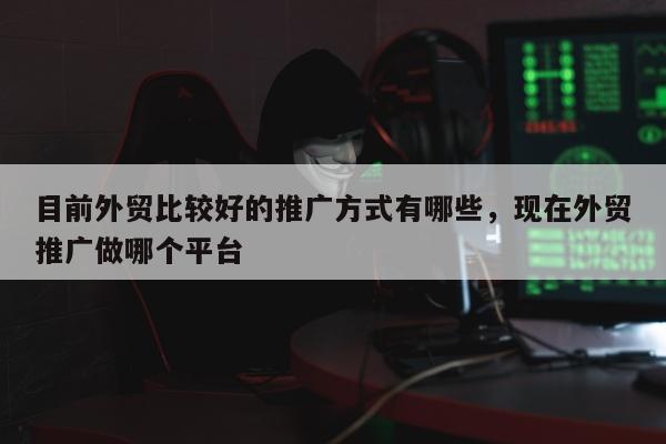 目前外贸比较好的推广方式有哪些	，现在外贸推广做哪个平台