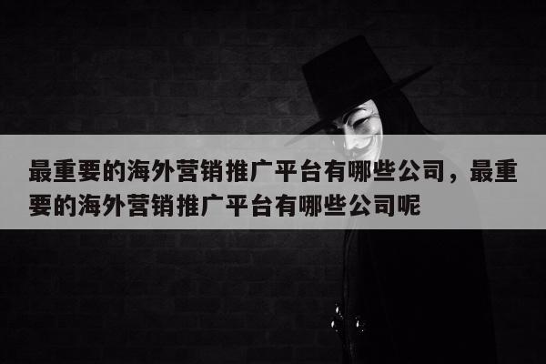 最重要的海外营销推广平台有哪些公司，最重要的海外营销推广平台有哪些公司呢