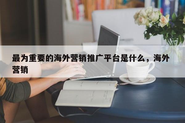 最为重要的海外营销推广平台是什么	，海外 营销