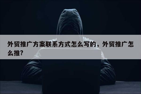 外贸推广方案联系方式怎么写的，外贸推广怎么推?