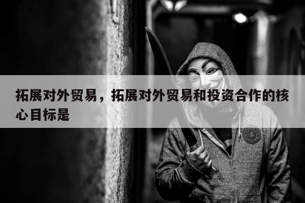 拓展对外贸易，拓展对外贸易和投资合作的核心目标是