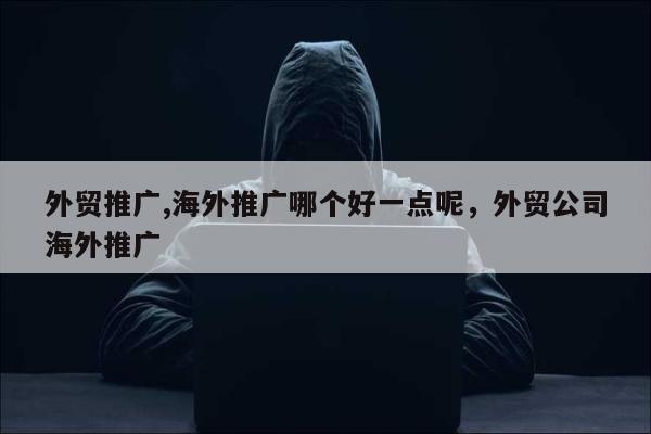 外贸推广,海外推广哪个好一点呢，外贸公司海外推广