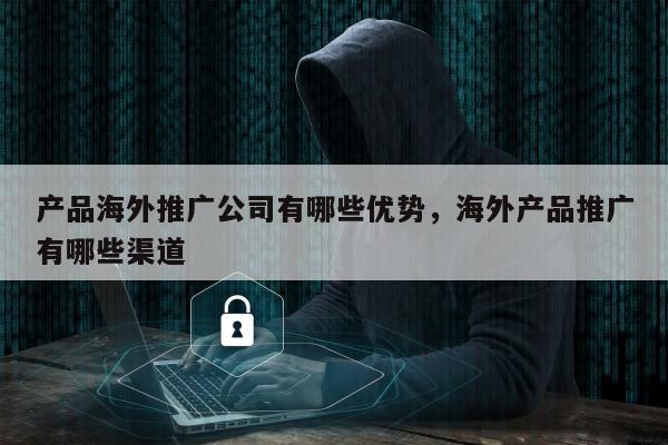 产品海外推广公司有哪些优势，海外产品推广有哪些渠道