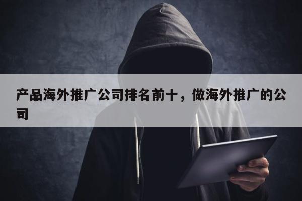 产品海外推广公司排名前十，做海外推广的公司