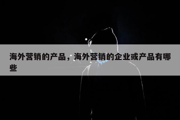 海外营销的产品，海外营销的企业或产品有哪些