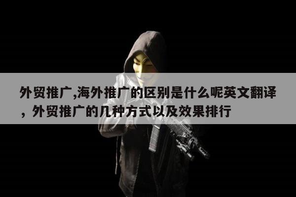 外贸推广,海外推广的区别是什么呢英文翻译，外贸推广的几种方式以及效果排行