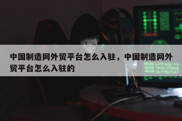中国制造网外贸平台怎么入驻，中国制造网外贸平台怎么入驻的