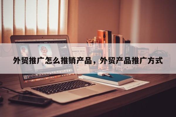 外贸推广怎么推销产品	，外贸产品推广方式
