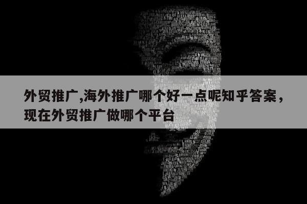 外贸推广,海外推广哪个好一点呢知乎答案，现在外贸推广做哪个平台