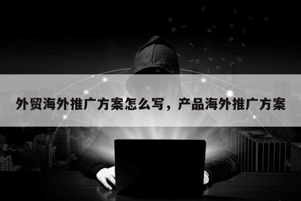 外贸海外推广方案怎么写，产品海外推广方案